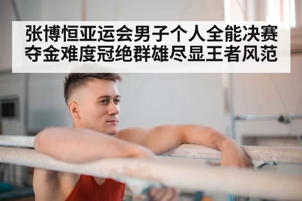 张博恒亚运会男子个人全能决赛夺金难度冠绝群雄尽显王者风范